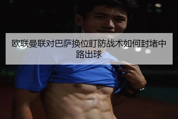 欧联曼联对巴萨换位盯防战术如何封堵中路出球